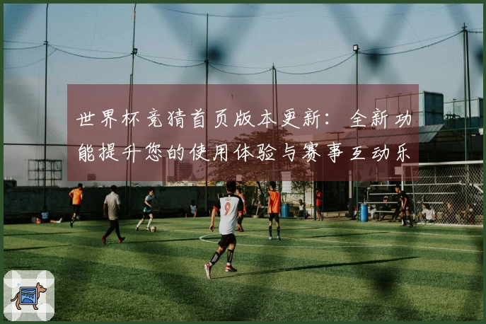世界杯竞猜首页版本更新：全新功能提升您的使用体验与赛事互动乐趣